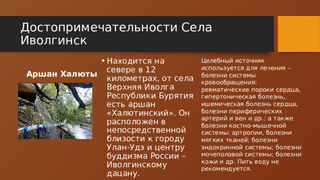 Достопримечательности Села Иволгинск Целебный источник используется для лечения – болезни системы кровообращения: ревматические пороки сердца, гипертоническая болезнь, ишемическая болезнь сердца, болезни периферических артерий и вен и др.; а также болезни костно-мышечной системы: артропии, болезни мягких тканей; болезни эндокринной системы; болезни мочеполовой системы; болезни кожи и др. Пить воду не рекомендуется. Находится на севере в 12 километрах, от села Верхняя Иволга Республики Бурятия есть аршан «Халютинский». Он расположен в непосредственной близости к городу Улан-Удэ и центру буддизма России – Иволгинскому дацану. Аршан Халюты 