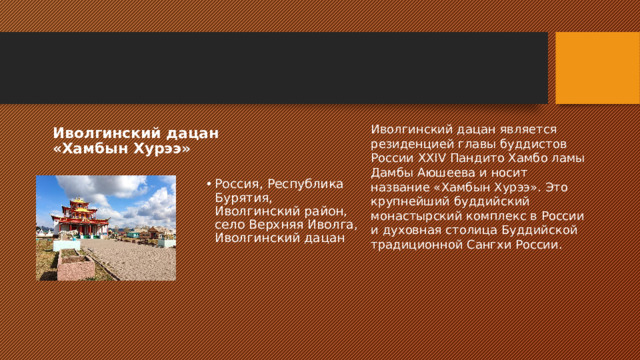 Иволгинский дацан является резиденцией главы буддистов России XXIV Пандито Хамбо ламы Дамбы Аюшеева и носит название «Хамбын Хурээ». Это крупнейший буддийский монастырский комплекс в России и духовная столица Буддийской традиционной Сангхи России. Иволгинский дацан «Хамбын Хурээ» Россия, Республика Бурятия, Иволгинский район, село Верхняя Иволга, Иволгинский дацан 