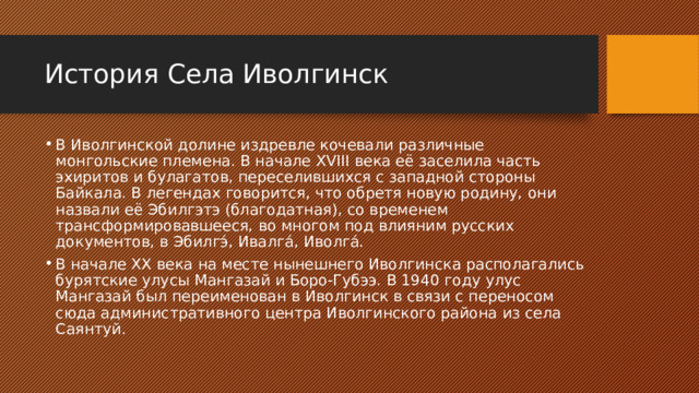 История Села Иволгинск В Иволгинской долине издревле кочевали различные монгольские племена. В начале XVIII века её заселила часть эхиритов и булагатов, переселившихся с западной стороны Байкала. В легендах говорится, что обретя новую родину, они назвали её Эбилгэтэ (благодатная), со временем трансформировавшееся, во многом под влияним русских документов, в Эбилгэ́, Ивалга́, Иволга́. В начале XX века на месте нынешнего Иволгинска располагались бурятские улусы Мангазай и Боро-Губээ. В 1940 году улус Мангазай был переименован в Иволгинск в связи с переносом сюда административного центра Иволгинского района из села Саянтуй. 