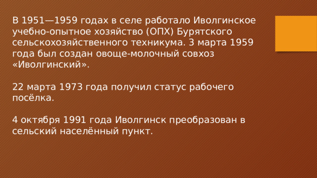 В 1951—1959 годах в селе работало Иволгинское учебно-опытное хозяйство (ОПХ) Бурятского сельскохозяйственного техникума. 3 марта 1959 года был создан овоще-молочный совхоз «Иволгинский». 22 марта 1973 года получил статус рабочего посёлка. 4 октября 1991 года Иволгинск преобразован в сельский населённый пункт. 