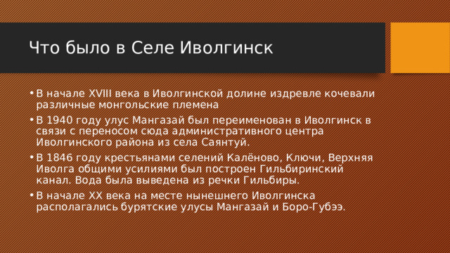 Что было в Селе Иволгинск В начале XVIII века в Иволгинской долине издревле кочевали различные монгольские племена В 1940 году улус Мангазай был переименован в Иволгинск в связи с переносом сюда административного центра Иволгинского района из села Саянтуй. В 1846 году крестьянами селений Калёново, Ключи, Верхняя Иволга общими усилиями был построен Гильбиринский канал. Вода была выведена из речки Гильбиры. В начале XX века на месте нынешнего Иволгинска располагались бурятские улусы Мангазай и Боро-Губээ. 