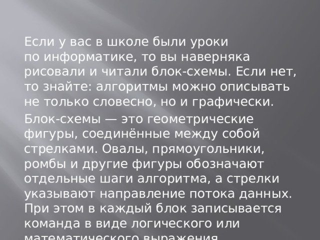 Если у вас в школе были уроки по информатике, то вы наверняка рисовали и читали блок-схемы. Если нет, то знайте: алгоритмы можно описывать не только словесно, но и графически. Блок-схемы — это геометрические фигуры, соединённые между собой стрелками. Овалы, прямоугольники, ромбы и другие фигуры обозначают отдельные шаги алгоритма, а стрелки указывают направление потока данных. При этом в каждый блок записывается команда в виде логического или математического выражения. 