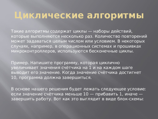 Циклические алгоритмы Такие алгоритмы содержат циклы — наборы действий, которые выполняются несколько раз. Количество повторений может задаваться целым числом или условием. В некоторых случаях, например, в операционных системах и прошивках микроконтроллеров, используются бесконечные циклы. Пример. Напишите программу, которая циклично увеличивает значения счётчика на 1 и на каждом шаге выводит его значение. Когда значение счётчика достигнет 10, программа должна завершиться. В основе нашего решения будет лежать следующее условие: если значение счётчика меньше 10 — прибавить 1, иначе — завершить работу. Вот как это выглядит в виде блок-схемы: 