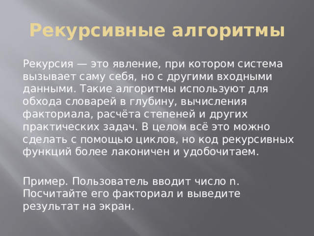 Рекурсивные алгоритмы Рекурсия — это явление, при котором система вызывает саму себя, но с другими входными данными. Такие алгоритмы используют для обхода словарей в глубину, вычисления факториала, расчёта степеней и других практических задач. В целом всё это можно сделать с помощью циклов, но код рекурсивных функций более лаконичен и удобочитаем. Пример. Пользователь вводит число n. Посчитайте его факториал и выведите результат на экран. 