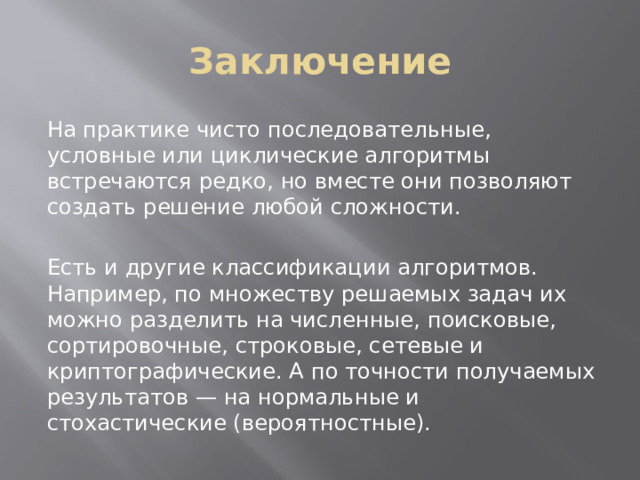 Заключение На практике чисто последовательные, условные или циклические алгоритмы встречаются редко, но вместе они позволяют создать решение любой сложности. Есть и другие классификации алгоритмов. Например, по множеству решаемых задач их можно разделить на численные, поисковые, сортировочные, строковые, сетевые и криптографические. А по точности получаемых результатов — на нормальные и стохастические (вероятностные). 