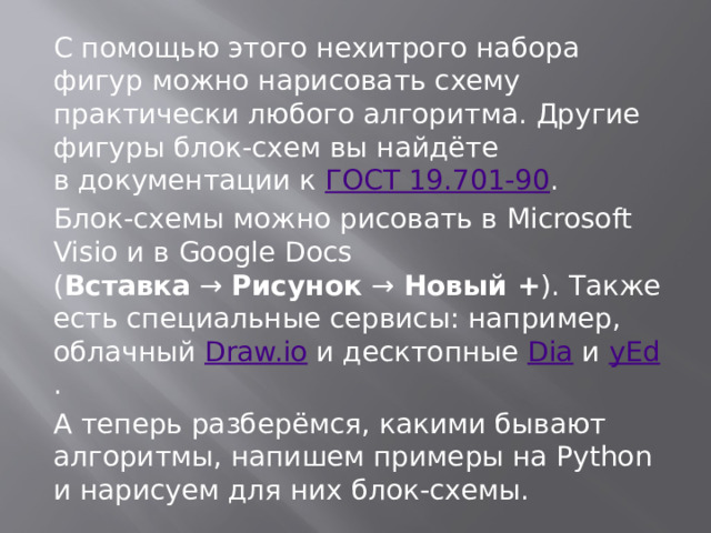С помощью этого нехитрого набора фигур можно нарисовать схему практически любого алгоритма. Другие фигуры блок-схем вы найдёте в документации к  ГОСТ 19.701-90 . Блок-схемы можно рисовать в Microsoft Visio и в Google Docs ( Вставка  →  Рисунок  →  Новый + ). Также есть специальные сервисы: например, облачный  Draw.io  и десктопные  Dia  и  yEd . А теперь разберёмся, какими бывают алгоритмы, напишем примеры на Python и нарисуем для них блок-схемы. 