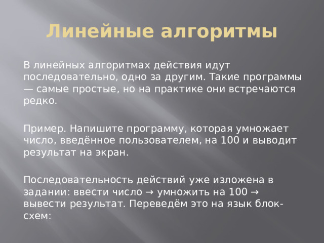 Линейные алгоритмы В линейных алгоритмах действия идут последовательно, одно за другим. Такие программы — самые простые, но на практике они встречаются редко. Пример. Напишите программу, которая умножает число, введённое пользователем, на 100 и выводит результат на экран. Последовательность действий уже изложена в задании: ввести число → умножить на 100 → вывести результат. Переведём это на язык блок-схем: 