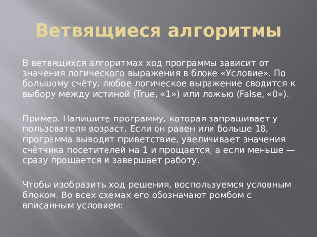 Ветвящиеся алгоритмы В ветвящихся алгоритмах ход программы зависит от значения логического выражения в блоке «Условие». По большому счёту, любое логическое выражение сводится к выбору между истиной (True, «1») или ложью (False, «0»). Пример. Напишите программу, которая запрашивает у пользователя возраст. Если он равен или больше 18, программа выводит приветствие, увеличивает значения счётчика посетителей на 1 и прощается, а если меньше — сразу прощается и завершает работу. Чтобы изобразить ход решения, воспользуемся условным блоком. Во всех схемах его обозначают ромбом с вписанным условием: 