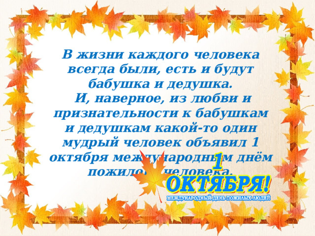В жизни каждого человека всегда были, есть и будут бабушка и дедушка.  И, наверное, из любви и признательности к бабушкам и дедушкам какой-то один мудрый человек объявил 1 октября международным днём пожилого человека. 