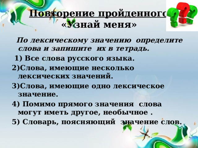 Повторение пройденного  «Узнай меня»   По лексическому значению  определите слова и запишите  их в тетрадь.  1) Все слова русского языка. 2)Слова, имеющие несколько лексических значений. 3)Слова, имеющие одно лексическое значение. 4) Помимо прямого значения  слова могут иметь другое, необычное . 5) Словарь, поясняющий значение слов.  