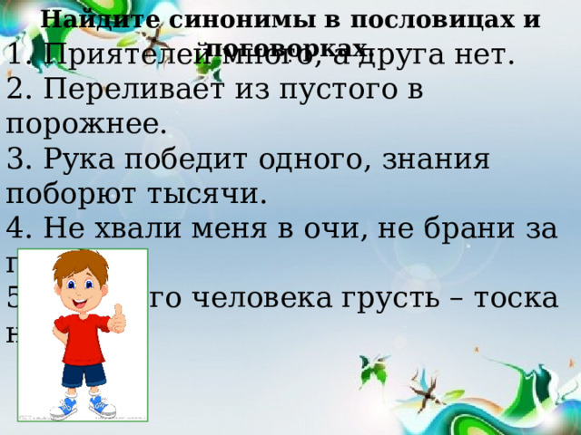 Найдите синонимы в пословицах и поговорках. 1. Приятелей много, а друга нет. 2. Переливает из пустого в порожнее. 3. Рука победит одного, знания поборют тысячи. 4. Не хвали меня в очи, не брани за глаза. 5. Занятого человека грусть – тоска не берёт. . 