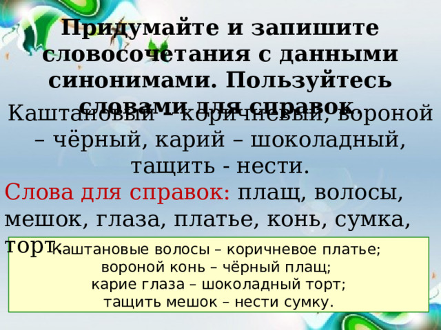 Придумайте и запишите словосочетания с данными синонимами. Пользуйтесь словами для справок . Каштановый – коричневый, вороной – чёрный, карий – шоколадный, тащить - нести. Слова для справок: плащ, волосы, мешок, глаза, платье, конь, сумка, торт. Каштановые волосы – коричневое платье; вороной конь – чёрный плащ; карие глаза – шоколадный торт; тащить мешок – нести сумку. 