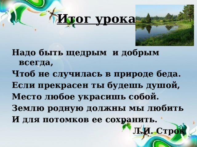 Итог урока. Надо быть щедрым и добрым всегда, Чтоб не случилась в природе беда. Если прекрасен ты будешь душой, Место любое украсишь собой. Землю родную должны мы любить И для потомков ее сохранить. Л.И. Строк 