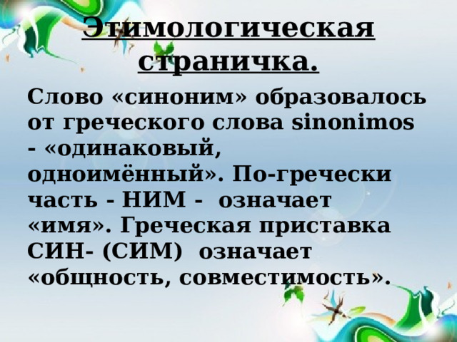 Этимологическая страничка. Слово «синоним» образовалось от греческого слова sinоnimos - «одинаковый, одноимённый». По-гречески часть - НИМ - означает «имя». Греческая приставка СИН- (СИМ) означает «общность, совместимость». 