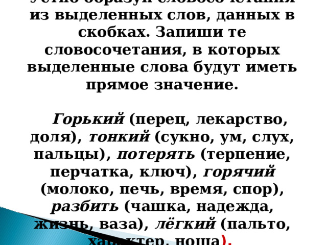 Устно образуй словосочетания из выделенных слов, данных в скобках. Запиши те словосочетания, в которых выделенные слова будут иметь прямое значение.   Горький (перец, лекарство, доля), тонкий (сукно, ум, слух, пальцы), потерять (терпение, перчатка, ключ), горячий (молоко, печь, время, спор), разбить (чашка, надежда, жизнь, ваза), лёгкий (пальто, характер, ноша ).  