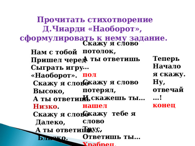  Прочитать стихотворение Д.Чиарди «Наоборот», сформулировать к нему задание.  Нам с тобой  Пришел черед  Сыграть игру  «Наоборот».  Скажу я слово  Высоко,  А ты ответишь  Низко .  Скажу я слово  Далеко,  А ты ответишь …  Близко.   Скажу я слово потолок, А ты ответишь … пол Скажу я слово потерял, И скажешь ты… нашел Скажу тебе я слово Трус, Ответишь ты… Храбрец.    Теперь Начало я скажу. Ну, отвечай …! конец  
