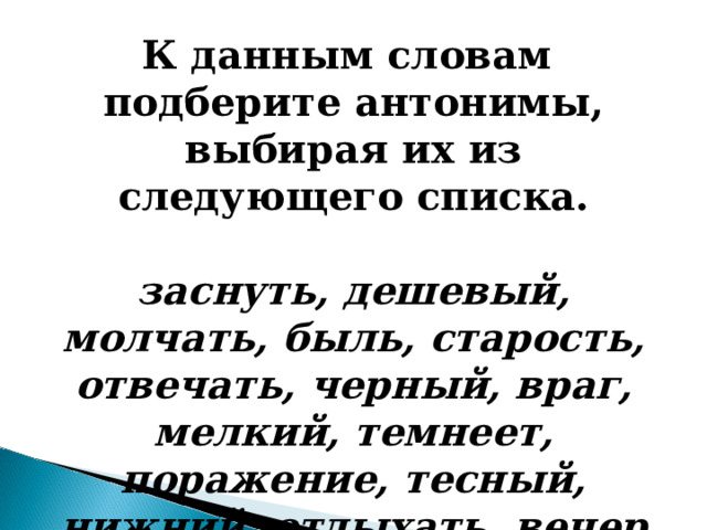 К данным словам подберите антонимы, выбирая их из следующего списка.  заснуть, дешевый, молчать, быль, старость, отвечать, черный, враг, мелкий, темнеет, поражение, тесный, нижний, отдыхать, вечер  