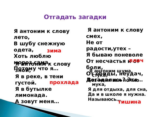 Отгадать загадки  Я антоним к слову смех, Не от радости,утех – Я бываю поневоле От несчастья и от боли, От обиды, неудач, Догадались? Это… Я антоним к слову лето, В шубу снежную одета, Хоть люблю мороз сама, Потому что я…  зима плач Я антоним к слову зной, Я в реке, в тени густой. Я в бутылке лимонада. А зовут меня…  Я антоним шума, стука, Без меня вам ночью мука, Я для отдыха, для сна, Да и в школе я нужна. Называюсь… прохлада тишина 