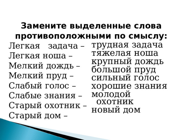 Замените выделенные слова противоположными по смыслу: Легкая задача – Легкая ноша – Мелкий дождь – Мелкий пруд – Слабый голос – Слабые знания – Старый охотник – Старый дом – трудная задача тяжелая ноша крупный дождь большой пруд сильный голос хорошие знания молодой охотник новый дом 
