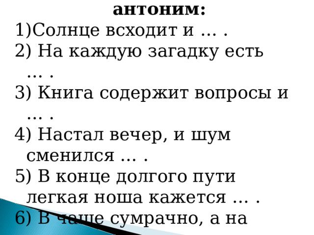 Допишите пропущенный антоним: Солнце всходит и … . 2) На каждую загадку есть … . 3) Книга содержит вопросы и … . 4) Настал вечер, и шум сменился … . 5) В конце долгого пути легкая ноша кажется … . 6) В чаще сумрачно, а на опушке… . 