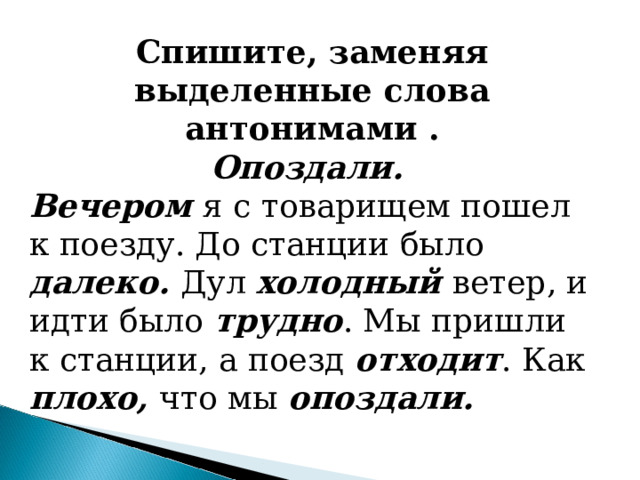 Спишите, заменяя выделенные слова антонимами . Опоздали. Вечером я с товарищем пошел к поезду. До станции было  далеко. Дул холодный ветер, и идти было трудно . Мы пришли к станции, а поезд отходит . Как плохо, что мы опоздали. 
