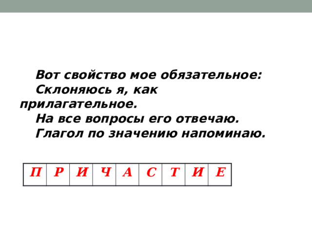   Вот свойство мое обязательное:  Склоняюсь я, как прилагательное.  На все вопросы его отвечаю.  Глагол по значению напоминаю.  П Р И Ч А С Т И Е 