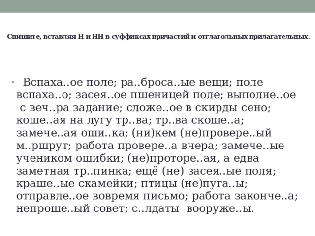  Спишите, вставляя Н и НН в суффиксах причастий и отглагольных прилагательных .        Вспаха..ое поле; ра..броса..ые вещи; поле вспаха..о; засея..ое пшеницей поле; выполне..ое  с веч..ра задание; сложе..ое в скирды сено; коше..ая на лугу тр..ва; тр..ва скоше..а; замече..ая оши..ка; (ни)кем (не)провере..ый м..ршрут; работа провере..а вчера; замече..ые учеником ошибки; (не)проторе..ая, а едва заметная тр..пинка; ещё (не) засея..ые поля; краше..ые скамейки; птицы (не)пуга..ы; отправле..ое вовремя письмо; работа законче..а; непроше..ый совет; с..лдаты  вооруже..ы. 