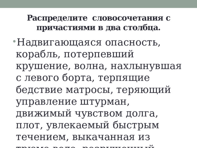 Распределите  словосочетания с причастиями в два столбца. Надвигающаяся опасность, корабль, потерпевший крушение, волна, нахлынувшая с левого борта, терпящие бедствие матросы, теряющий управление штурман, движимый чувством долга, плот, увлекаемый быстрым течением, выкачанная из трюма вода, разрушенный корабль, в бушующем океане. 