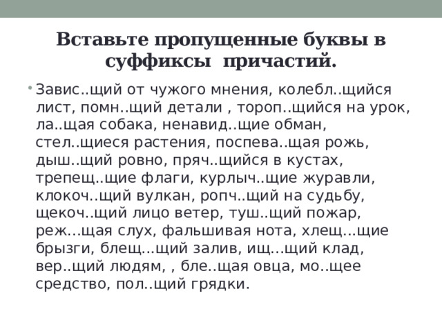 Вставьте пропущенные буквы в суффиксы причастий. Завис..щий от чужого мнения, колебл..щийся лист, помн..щий детали , тороп..щийся на урок, ла..щая собака, ненавид..щие обман, стел..щиеся растения, поспева..щая рожь, дыш..щий ровно, пряч..щийся в кустах, трепещ..щие флаги, курлыч..щие журавли, клокоч..щий вулкан, ропч..щий на судьбу, щекоч..щий лицо ветер, туш..щий пожар, реж...щая слух, фальшивая нота, хлещ...щие брызги, блещ...щий залив, ищ...щий клад, вер..щий людям, , бле..щая овца, мо..щее средство, пол..щий грядки. 