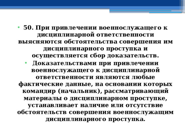 50. При привлечении военнослужащего к дисциплинарной ответственности выясняются обстоятельства совершения им дисциплинарного проступка и осуществляется сбор доказательств. Доказательствами при привлечении военнослужащего к дисциплинарной ответственности являются любые фактические данные, на основании которых командир (начальник), рассматривающий материалы о дисциплинарном проступке, устанавливает наличие или отсутствие обстоятельств совершения военнослужащим дисциплинарного проступка. 