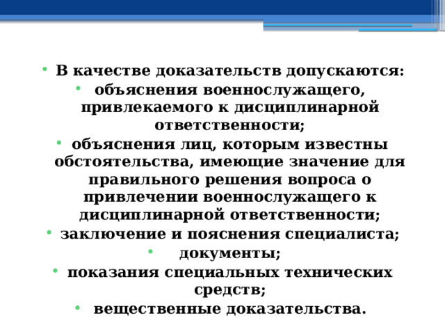В качестве доказательств допускаются: объяснения военнослужащего, привлекаемого к дисциплинарной ответственности; объяснения лиц, которым известны обстоятельства, имеющие значение для правильного решения вопроса о привлечении военнослужащего к дисциплинарной ответственности; заключение и пояснения специалиста; документы; показания специальных технических средств; вещественные доказательства. 