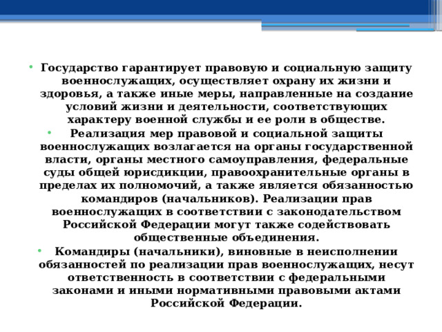Государство гарантирует правовую и социальную защиту военнослужащих, осуществляет охрану их жизни и здоровья, а также иные меры, направленные на создание условий жизни и деятельности, соответствующих характеру военной службы и ее роли в обществе. Реализация мер правовой и социальной защиты военнослужащих возлагается на органы государственной власти, органы местного самоуправления, федеральные суды общей юрисдикции, правоохранительные органы в пределах их полномочий, а также является обязанностью командиров (начальников). Реализации прав военнослужащих в соответствии с законодательством Российской Федерации могут также содействовать общественные объединения. Командиры (начальники), виновные в неисполнении обязанностей по реализации прав военнослужащих, несут ответственность в соответствии с федеральными законами и иными нормативными правовыми актами Российской Федерации. 