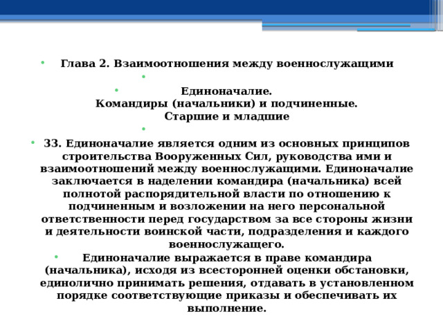 Глава 2. Взаимоотношения между военнослужащими   Единоначалие.  Командиры (начальники) и подчиненные.  Старшие и младшие   33. Единоначалие является одним из основных принципов строительства Вооруженных Сил, руководства ими и взаимоотношений между военнослужащими. Единоначалие заключается в наделении командира (начальника) всей полнотой распорядительной власти по отношению к подчиненным и возложении на него персональной ответственности перед государством за все стороны жизни и деятельности воинской части, подразделения и каждого военнослужащего. Единоначалие выражается в праве командира (начальника), исходя из всесторонней оценки обстановки, единолично принимать решения, отдавать в установленном порядке соответствующие приказы и обеспечивать их выполнение. 