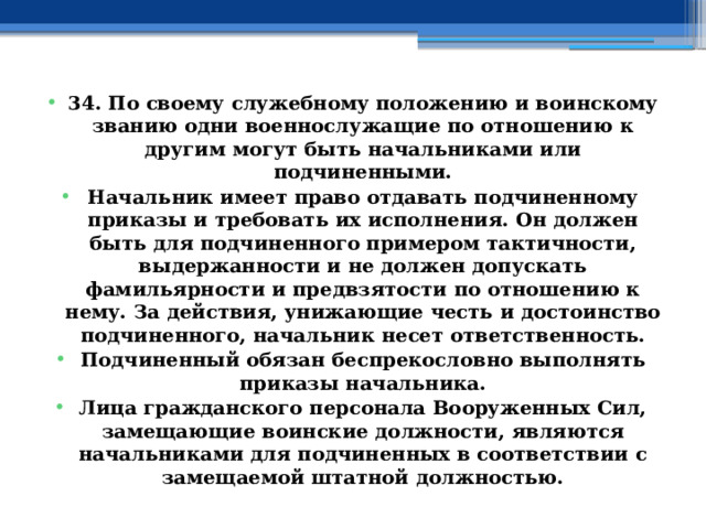 34. По своему служебному положению и воинскому званию одни военнослужащие по отношению к другим могут быть начальниками или подчиненными. Начальник имеет право отдавать подчиненному приказы и требовать их исполнения. Он должен быть для подчиненного примером тактичности, выдержанности и не должен допускать фамильярности и предвзятости по отношению к нему. За действия, унижающие честь и достоинство подчиненного, начальник несет ответственность. Подчиненный обязан беспрекословно выполнять приказы начальника. Лица гражданского персонала Вооруженных Сил, замещающие воинские должности, являются начальниками для подчиненных в соответствии с замещаемой штатной должностью. 