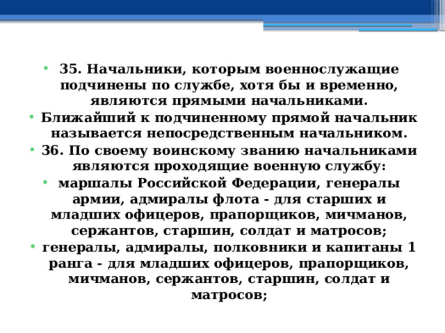 35. Начальники, которым военнослужащие подчинены по службе, хотя бы и временно, являются прямыми начальниками. Ближайший к подчиненному прямой начальник называется непосредственным начальником. 36. По своему воинскому званию начальниками являются проходящие военную службу: маршалы Российской Федерации, генералы армии, адмиралы флота - для старших и младших офицеров, прапорщиков, мичманов, сержантов, старшин, солдат и матросов; генералы, адмиралы, полковники и капитаны 1 ранга - для младших офицеров, прапорщиков, мичманов, сержантов, старшин, солдат и матросов; 