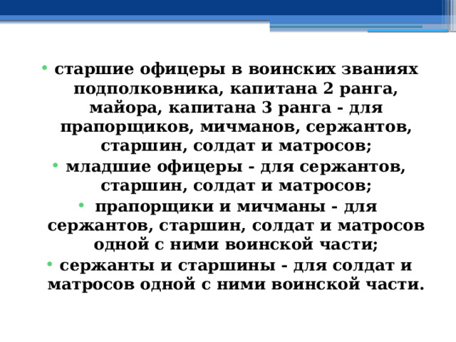 старшие офицеры в воинских званиях подполковника, капитана 2 ранга, майора, капитана 3 ранга - для прапорщиков, мичманов, сержантов, старшин, солдат и матросов; младшие офицеры - для сержантов, старшин, солдат и матросов; прапорщики и мичманы - для сержантов, старшин, солдат и матросов одной с ними воинской части; сержанты и старшины - для солдат и матросов одной с ними воинской части. 