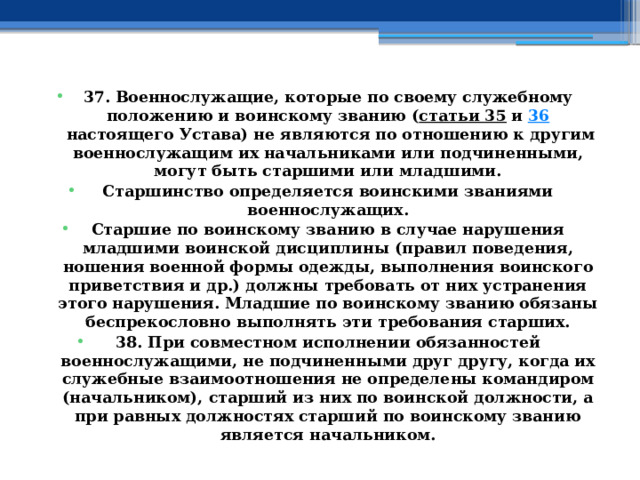 37. Военнослужащие, которые по своему служебному положению и воинскому званию ( статьи 35  и  36  настоящего Устава) не являются по отношению к другим военнослужащим их начальниками или подчиненными, могут быть старшими или младшими. Старшинство определяется воинскими званиями военнослужащих. Старшие по воинскому званию в случае нарушения младшими воинской дисциплины (правил поведения, ношения военной формы одежды, выполнения воинского приветствия и др.) должны требовать от них устранения этого нарушения. Младшие по воинскому званию обязаны беспрекословно выполнять эти требования старших. 38. При совместном исполнении обязанностей военнослужащими, не подчиненными друг другу, когда их служебные взаимоотношения не определены командиром (начальником), старший из них по воинской должности, а при равных должностях старший по воинскому званию является начальником. 