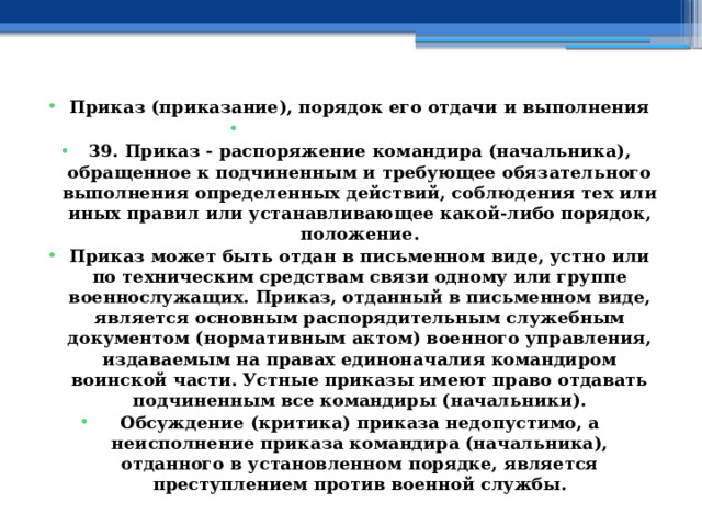 Приказ (приказание), порядок его отдачи и выполнения   39. Приказ - распоряжение командира (начальника), обращенное к подчиненным и требующее обязательного выполнения определенных действий, соблюдения тех или иных правил или устанавливающее какой-либо порядок, положение. Приказ может быть отдан в письменном виде, устно или по техническим средствам связи одному или группе военнослужащих. Приказ, отданный в письменном виде, является основным распорядительным служебным документом (нормативным актом) военного управления, издаваемым на правах единоначалия командиром воинской части. Устные приказы имеют право отдавать подчиненным все командиры (начальники). Обсуждение (критика) приказа недопустимо, а неисполнение приказа командира (начальника), отданного в установленном порядке, является преступлением против военной службы. 