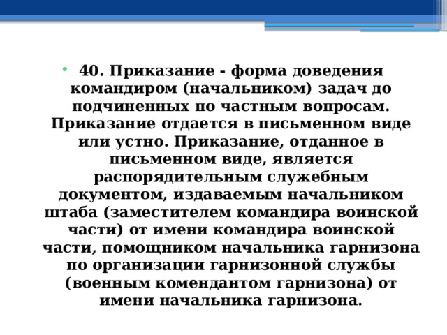40. Приказание - форма доведения командиром (начальником) задач до подчиненных по частным вопросам. Приказание отдается в письменном виде или устно. Приказание, отданное в письменном виде, является распорядительным служебным документом, издаваемым начальником штаба (заместителем командира воинской части) от имени командира воинской части, помощником начальника гарнизона по организации гарнизонной службы (военным комендантом гарнизона) от имени начальника гарнизона. 