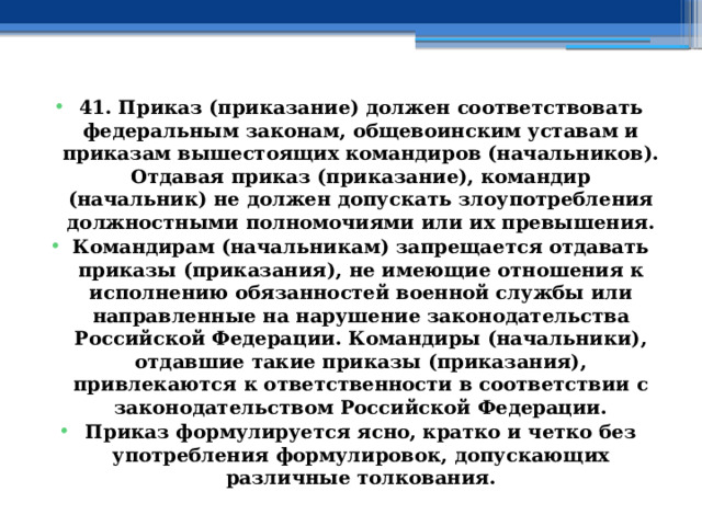 41. Приказ (приказание) должен соответствовать федеральным законам, общевоинским уставам и приказам вышестоящих командиров (начальников). Отдавая приказ (приказание), командир (начальник) не должен допускать злоупотребления должностными полномочиями или их превышения. Командирам (начальникам) запрещается отдавать приказы (приказания), не имеющие отношения к исполнению обязанностей военной службы или направленные на нарушение законодательства Российской Федерации. Командиры (начальники), отдавшие такие приказы (приказания), привлекаются к ответственности в соответствии с законодательством Российской Федерации. Приказ формулируется ясно, кратко и четко без употребления формулировок, допускающих различные толкования. 