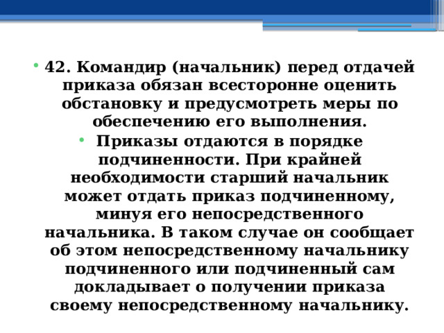 42. Командир (начальник) перед отдачей приказа обязан всесторонне оценить обстановку и предусмотреть меры по обеспечению его выполнения. Приказы отдаются в порядке подчиненности. При крайней необходимости старший начальник может отдать приказ подчиненному, минуя его непосредственного начальника. В таком случае он сообщает об этом непосредственному начальнику подчиненного или подчиненный сам докладывает о получении приказа своему непосредственному начальнику. 