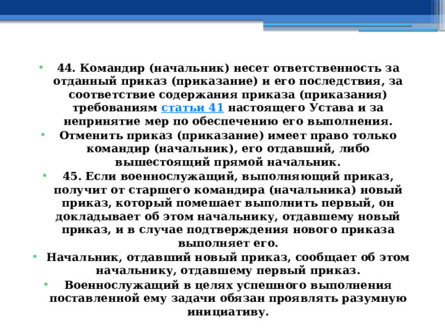 44. Командир (начальник) несет ответственность за отданный приказ (приказание) и его последствия, за соответствие содержания приказа (приказания) требованиям  статьи 41  настоящего Устава и за непринятие мер по обеспечению его выполнения. Отменить приказ (приказание) имеет право только командир (начальник), его отдавший, либо вышестоящий прямой начальник. 45. Если военнослужащий, выполняющий приказ, получит от старшего командира (начальника) новый приказ, который помешает выполнить первый, он докладывает об этом начальнику, отдавшему новый приказ, и в случае подтверждения нового приказа выполняет его. Начальник, отдавший новый приказ, сообщает об этом начальнику, отдавшему первый приказ. Военнослужащий в целях успешного выполнения поставленной ему задачи обязан проявлять разумную инициативу. 