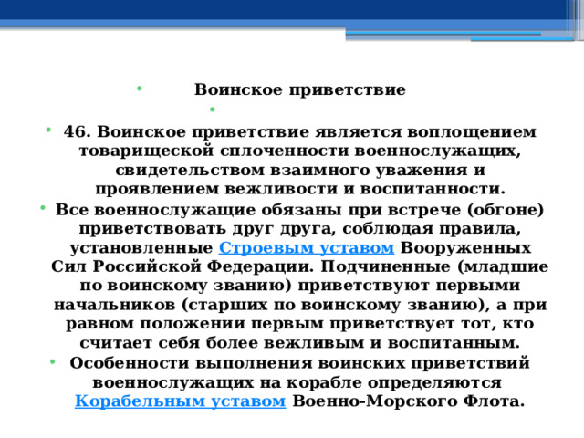 Воинское приветствие   46. Воинское приветствие является воплощением товарищеской сплоченности военнослужащих, свидетельством взаимного уважения и проявлением вежливости и воспитанности. Все военнослужащие обязаны при встрече (обгоне) приветствовать друг друга, соблюдая правила, установленные  Строевым уставом  Вооруженных Сил Российской Федерации. Подчиненные (младшие по воинскому званию) приветствуют первыми начальников (старших по воинскому званию), а при равном положении первым приветствует тот, кто считает себя более вежливым и воспитанным. Особенности выполнения воинских приветствий военнослужащих на корабле определяются  Корабельным уставом  Военно-Морского Флота. 