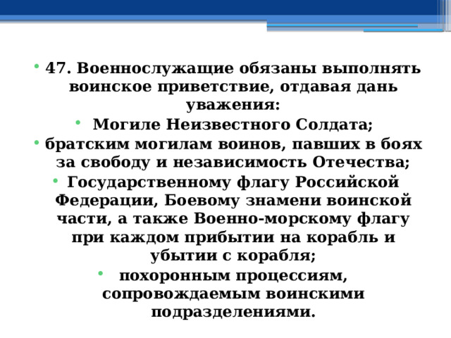 47. Военнослужащие обязаны выполнять воинское приветствие, отдавая дань уважения: Могиле Неизвестного Солдата; братским могилам воинов, павших в боях за свободу и независимость Отечества; Государственному флагу Российской Федерации, Боевому знамени воинской части, а также Военно-морскому флагу при каждом прибытии на корабль и убытии с корабля; похоронным процессиям, сопровождаемым воинскими подразделениями. 