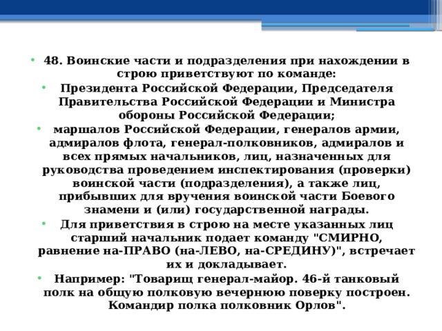 48. Воинские части и подразделения при нахождении в строю приветствуют по команде: Президента Российской Федерации, Председателя Правительства Российской Федерации и Министра обороны Российской Федерации; маршалов Российской Федерации, генералов армии, адмиралов флота, генерал-полковников, адмиралов и всех прямых начальников, лиц, назначенных для руководства проведением инспектирования (проверки) воинской части (подразделения), а также лиц, прибывших для вручения воинской части Боевого знамени и (или) государственной награды. Для приветствия в строю на месте указанных лиц старший начальник подает команду 