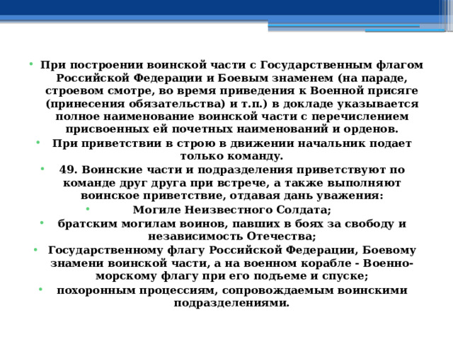 При построении воинской части с Государственным флагом Российской Федерации и Боевым знаменем (на параде, строевом смотре, во время приведения к Военной присяге (принесения обязательства) и т.п.) в докладе указывается полное наименование воинской части с перечислением присвоенных ей почетных наименований и орденов. При приветствии в строю в движении начальник подает только команду. 49. Воинские части и подразделения приветствуют по команде друг друга при встрече, а также выполняют воинское приветствие, отдавая дань уважения: Могиле Неизвестного Солдата; братским могилам воинов, павших в боях за свободу и независимость Отечества; Государственному флагу Российской Федерации, Боевому знамени воинской части, а на военном корабле - Военно-морскому флагу при его подъеме и спуске; похоронным процессиям, сопровождаемым воинскими подразделениями. 