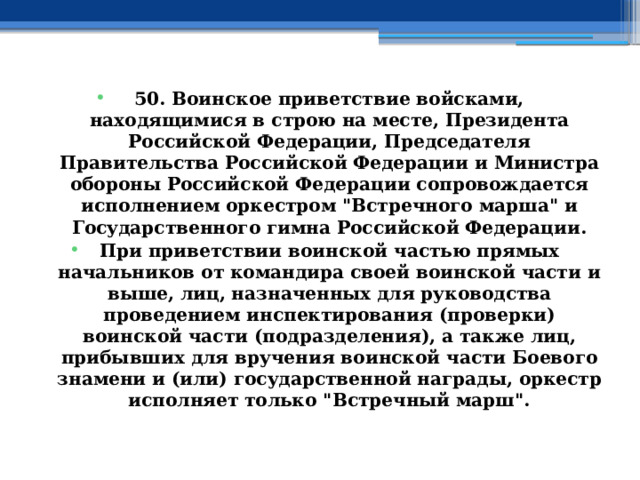 50. Воинское приветствие войсками, находящимися в строю на месте, Президента Российской Федерации, Председателя Правительства Российской Федерации и Министра обороны Российской Федерации сопровождается исполнением оркестром 