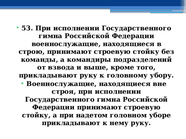 53. При исполнении Государственного гимна Российской Федерации военнослужащие, находящиеся в строю, принимают строевую стойку без команды, а командиры подразделений от взвода и выше, кроме того, прикладывают руку к головному убору. Военнослужащие, находящиеся вне строя, при исполнении Государственного гимна Российской Федерации принимают строевую стойку, а при надетом головном уборе прикладывают к нему руку. 