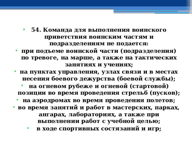 54. Команда для выполнения воинского приветствия воинским частям и подразделениям не подается: при подъеме воинской части (подразделения) по тревоге, на марше, а также на тактических занятиях и учениях; на пунктах управления, узлах связи и в местах несения боевого дежурства (боевой службы); на огневом рубеже и огневой (стартовой) позиции во время проведения стрельб (пусков); на аэродромах во время проведения полетов; во время занятий и работ в мастерских, парках, ангарах, лабораториях, а также при выполнении работ с учебной целью; в ходе спортивных состязаний и игр; 