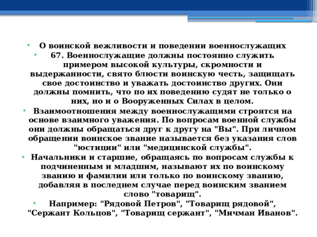 О воинской вежливости и поведении военнослужащих 67. Военнослужащие должны постоянно служить примером высокой культуры, скромности и выдержанности, свято блюсти воинскую честь, защищать свое достоинство и уважать достоинство других. Они должны помнить, что по их поведению судят не только о них, но и о Вооруженных Силах в целом. Взаимоотношения между военнослужащими строятся на основе взаимного уважения. По вопросам военной службы они должны обращаться друг к другу на 